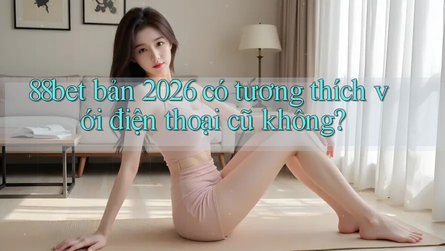 88bet bản 2026 có tương thích với điện thoại cũ không?