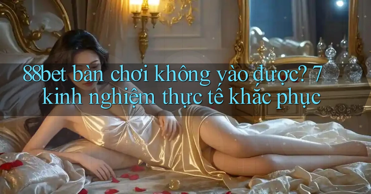 88bet bàn chơi không vào được 7 kinh nghiệm thực tế khắc phục
