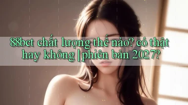 88bet chất lượng thế nào có thật hay không phiên bản 2027