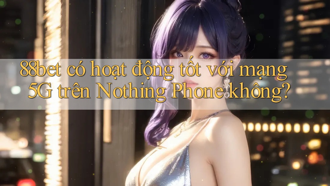 88bet có hoạt động tốt với mạng 5G trên Nothing Phone không?