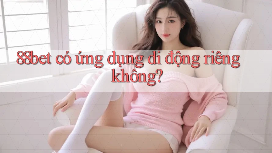 88bet có ứng dụng di động riêng không? 88bet có ứng dụng di động riêng không?