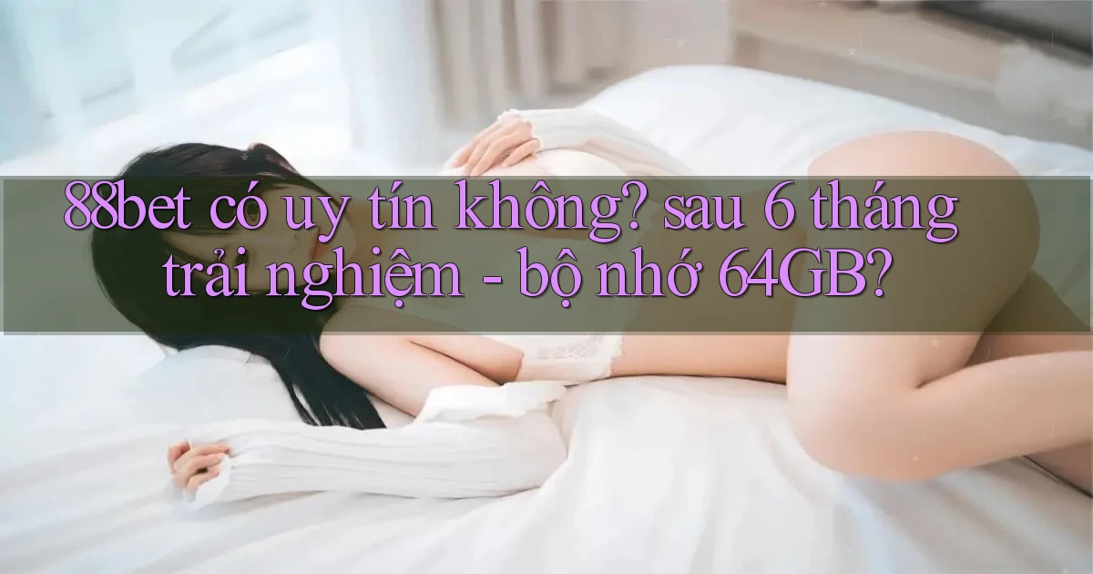 88bet có uy tín không sau 6 tháng trải nghiệm   bộ nhớ 64GB