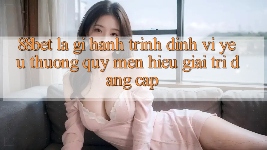 88bet Là Gì? Hành Trình Định Vị Yêu thương quý mến Hiệu Giải Trí Đẳng Cấp 88bet Là Gì? Hành Trình Định Vị Yêu thương quý mến Hiệu Giải Trí Đẳng Cấp