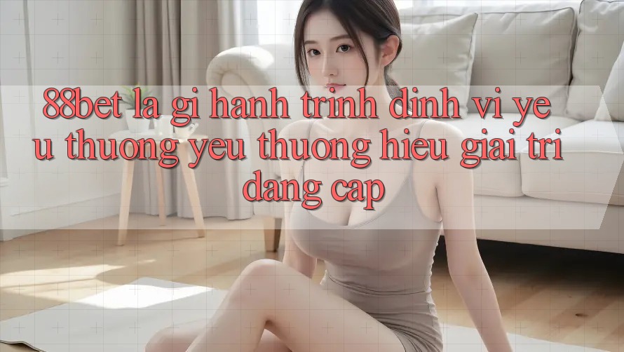 88bet Là Gì? Hành Trình Định Vị Yêu thương yêu thương Hiệu Giải Trí Đẳng cấp 88bet Là Gì? Hành Trình Định Vị Yêu thương yêu thương Hiệu Giải Trí Đẳng cấp