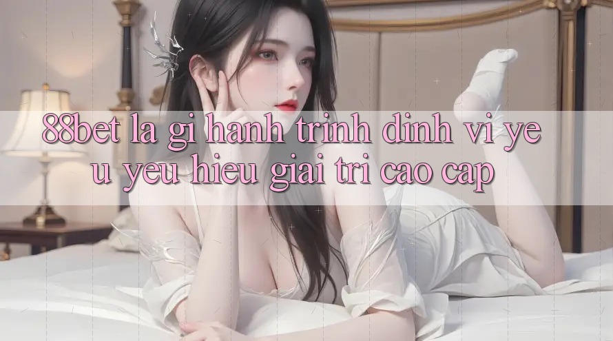 88bet Là Gì? Hành Trình Định Vị Yêu yêu Hiệu Giải Trí Cao cấp 88bet Là Gì? Hành Trình Định Vị Yêu yêu Hiệu Giải Trí Cao cấp