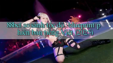 88bet so sánh tốc độ blueprint phiên bản tiếng Việt (2025)