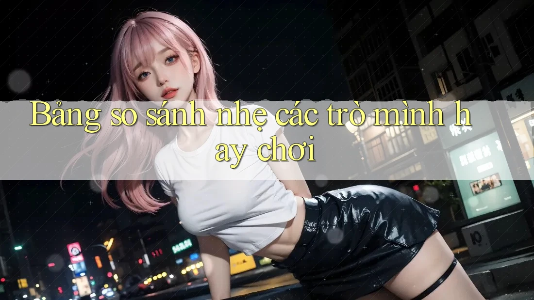Bảng so sánh nhẹ các trò mình hay chơi