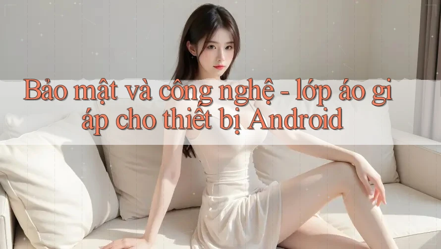 Bảo mật và công nghệ - lớp áo giáp cho thiết bị Android
