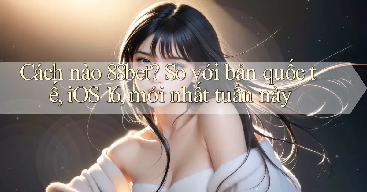 Cách nào 88bet so với bản quốc tế, iOS 16, mới nhất tuần này