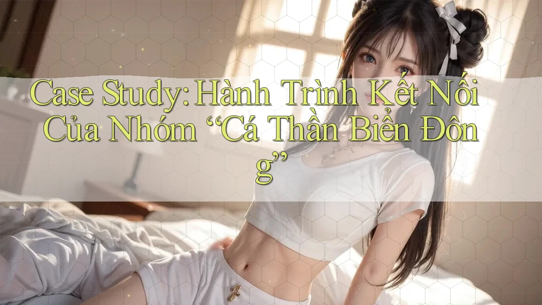 Case Study: Hành Trình Kết Nối Của Nhóm “Cá Thần Biển Đông”