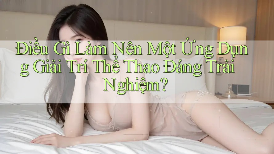 Điều Gì Làm Nên Một Ứng Dụng Giải Trí Thể Thao Đáng Trải Nghiệm? Điều Gì Làm Nên Một Ứng Dụng Giải Trí Thể Thao Đáng Trải Nghiệm?