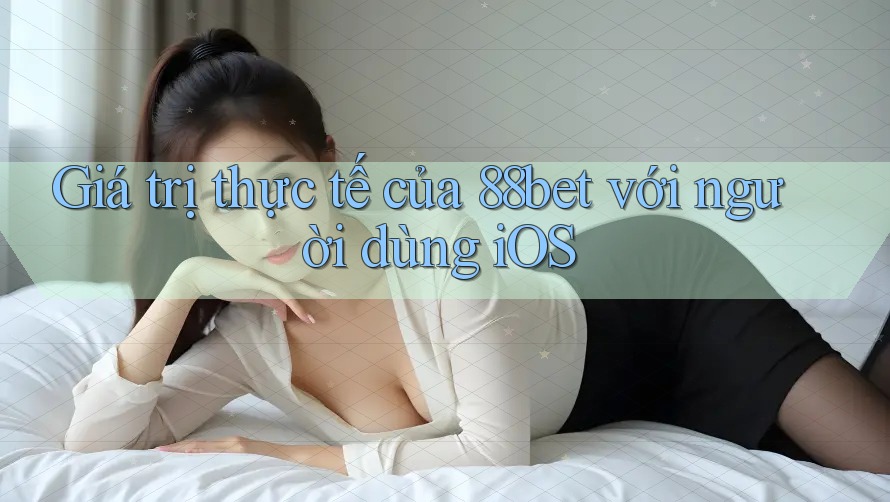 Giá trị thực tế của 88bet với người dùng iOS Giá trị thực tế của 88bet với người dùng iOS