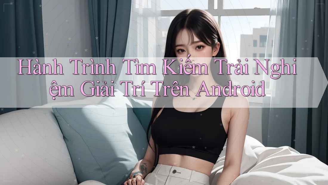 Hành Trình Tìm Kiếm Trải Nghiệm Giải Trí Trên Android Hành Trình Tìm Kiếm Trải Nghiệm Giải Trí Trên Android