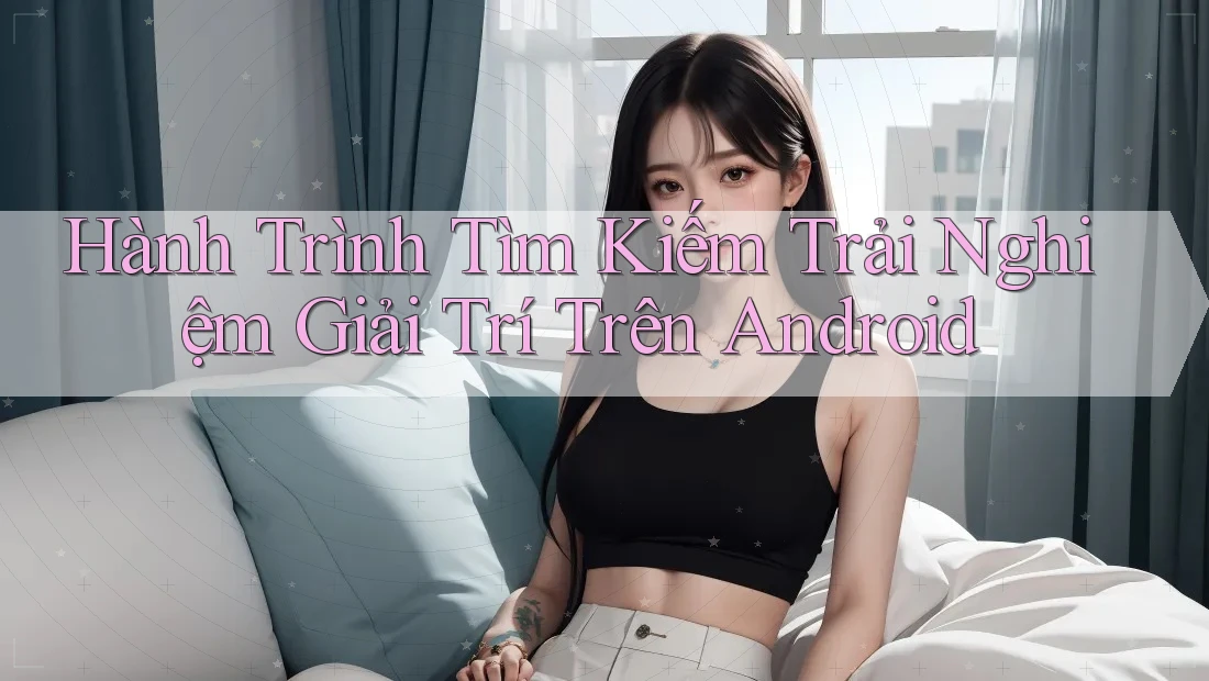 Hành Trình Tìm Kiếm Trải Nghiệm Giải Trí Trên Android Hành Trình Tìm Kiếm Trải Nghiệm Giải Trí Trên Android