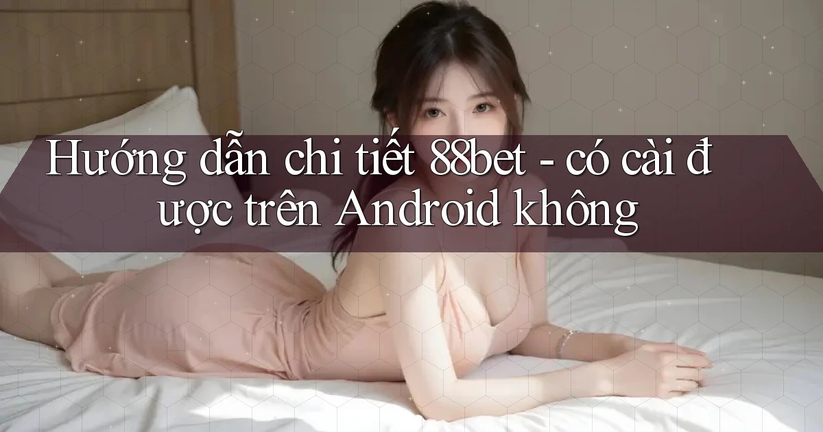 Hướng dẫn chi tiết 88bet   có cài được trên Android không