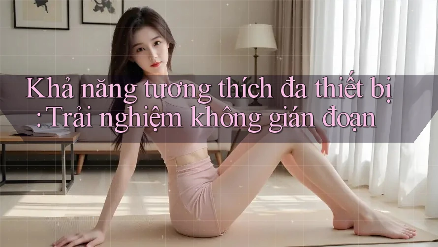 Khả năng tương thích đa thiết bị: Trải nghiệm không gián đoạn Khả năng tương thích đa thiết bị: Trải nghiệm không gián đoạn