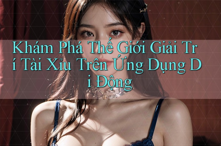 Khám Phá Thế Giới Giải Trí Tài Xỉu Trên Ứng Dụng Di Động