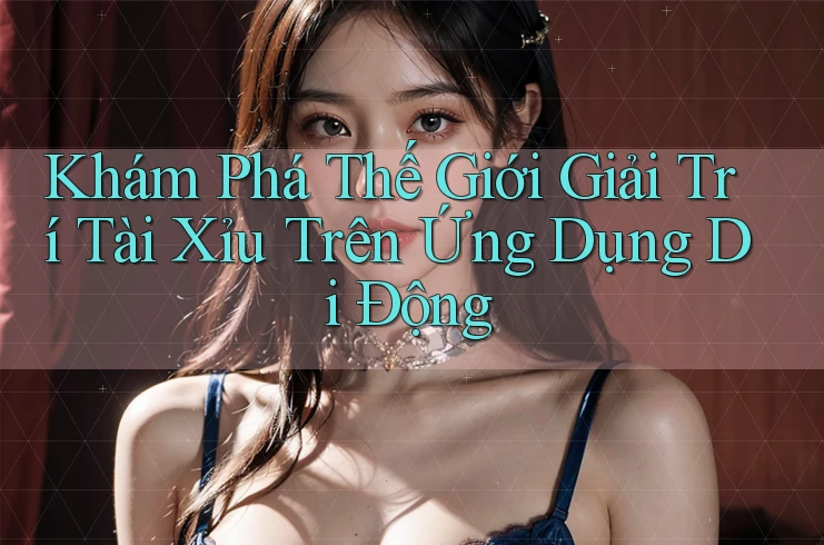 Khám Phá Thế Giới Giải Trí Tài Xỉu Trên Ứng Dụng Di Động