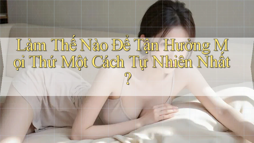 Làm Thế Nào Để Tận Hưởng Mọi Thứ Một Cách Tự Nhiên Nhất?