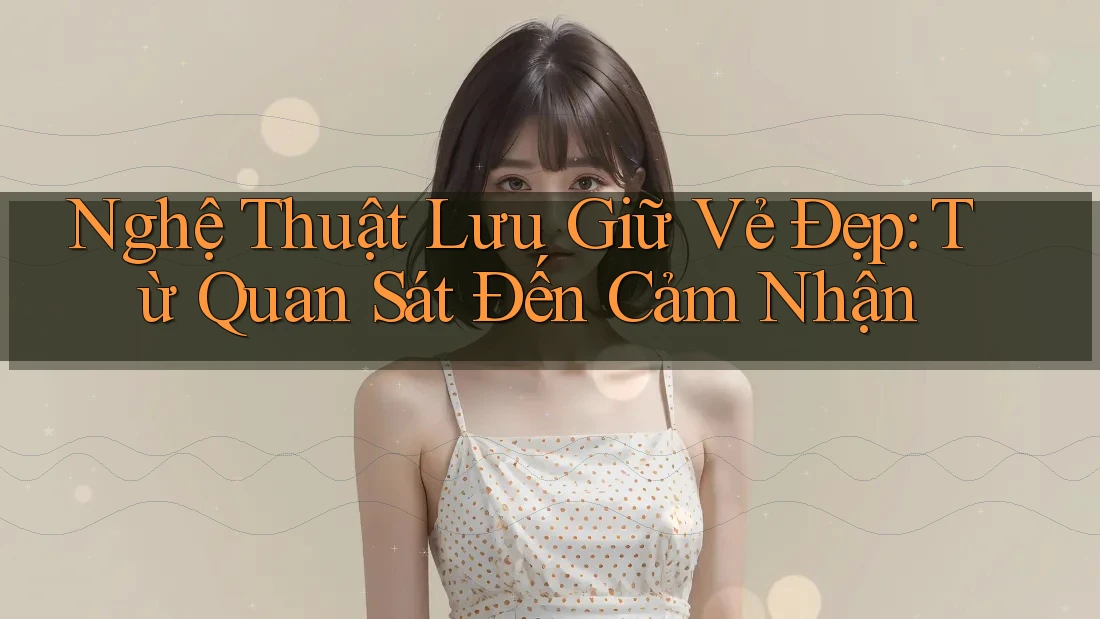 Nghệ Thuật Lưu Giữ Vẻ Đẹp: Từ Quan Sát Đến Cảm Nhận Nghệ Thuật Lưu Giữ Vẻ Đẹp: Từ Quan Sát Đến Cảm Nhận