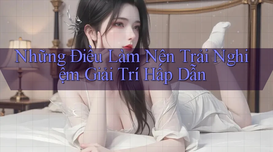 Những Điều Làm Nên Trải Nghiệm Giải Trí Hấp Dẫn Những Điều Làm Nên Trải Nghiệm Giải Trí Hấp Dẫn