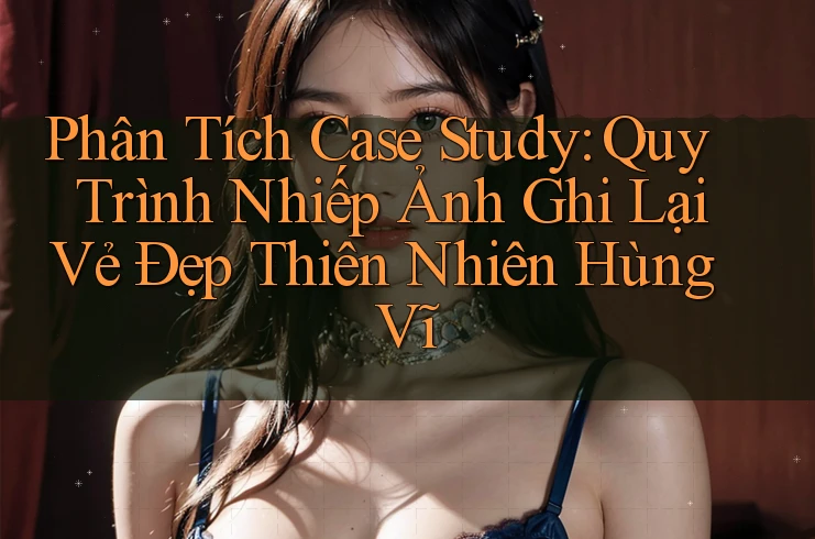 Phân Tích Case Study: Quy Trình Nhiếp Ảnh Ghi Lại Vẻ Đẹp Thiên Nhiên Hùng Vĩ