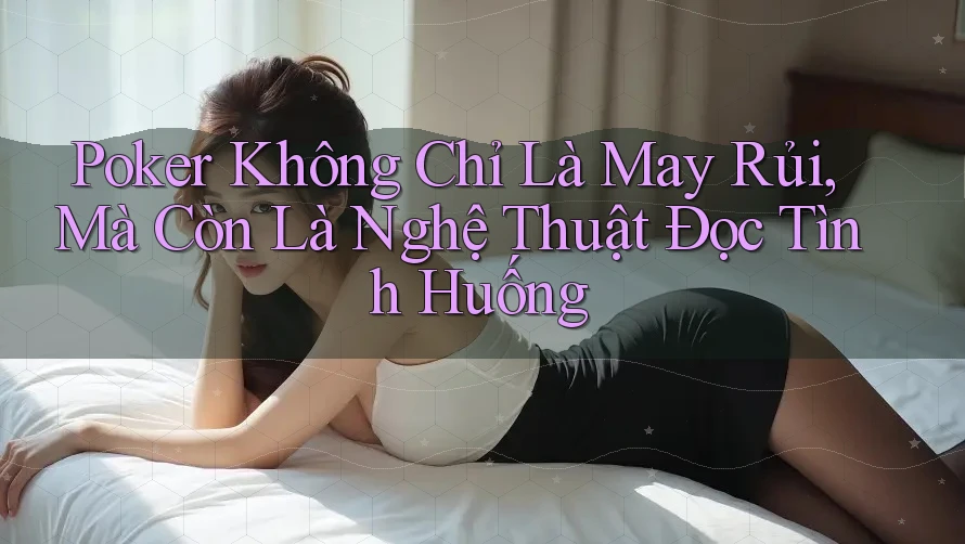 Poker Không Chỉ Là May Rủi, Mà Còn Là Nghệ Thuật Đọc Tình Huống