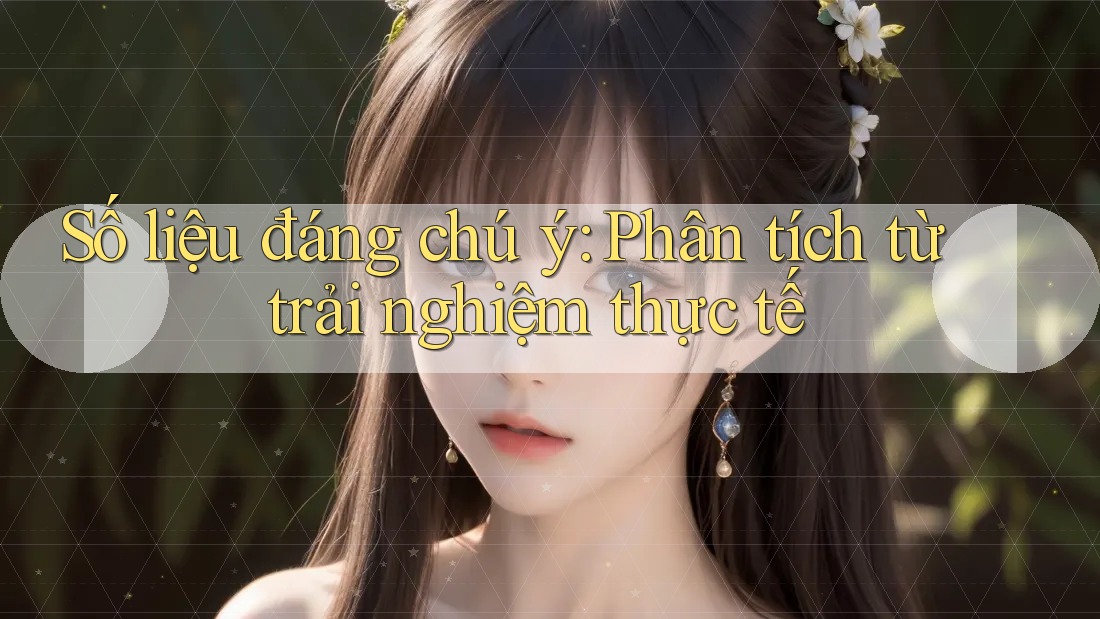 Số liệu đáng chú ý: Phân tích từ trải nghiệm thực tế Số liệu đáng chú ý: Phân tích từ trải nghiệm thực tế