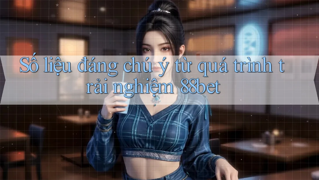 Số liệu đáng chú ý từ quá trình trải nghiệm 88bet