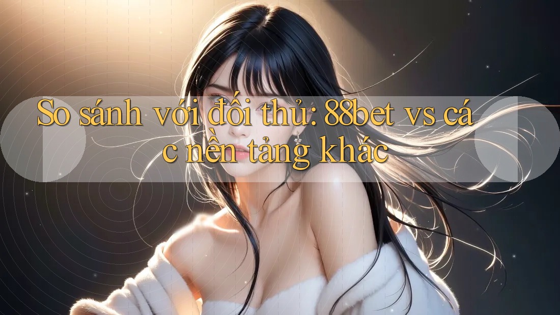 So sánh với đối thủ: 88bet vs các nền tảng khác