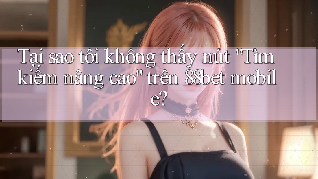 Tại sao tôi không thấy nút “Tìm kiếm nâng cao” trên 88bet mobile?