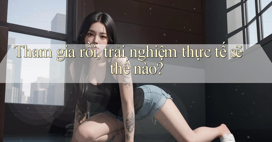 Tham gia rồi, trải nghiệm thực tế sẽ thế nào? Tham gia rồi, trải nghiệm thực tế sẽ thế nào?