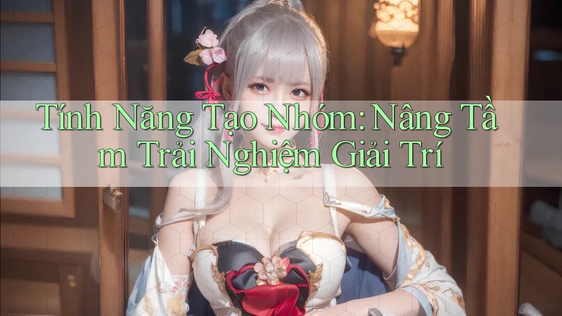Tính Năng Tạo Nhóm: Nâng Tầm Trải Nghiệm Giải Trí