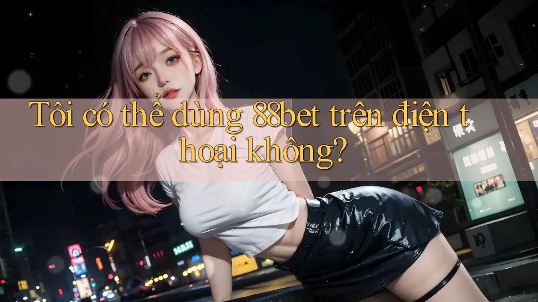 Tôi có thể dùng 88bet trên điện thoại không? Tôi có thể dùng 88bet trên điện thoại không?