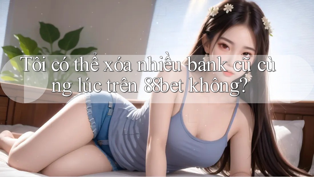Tôi có thể xóa nhiều bank cũ cùng lúc trên 88bet không? Tôi có thể xóa nhiều bank cũ cùng lúc trên 88bet không?