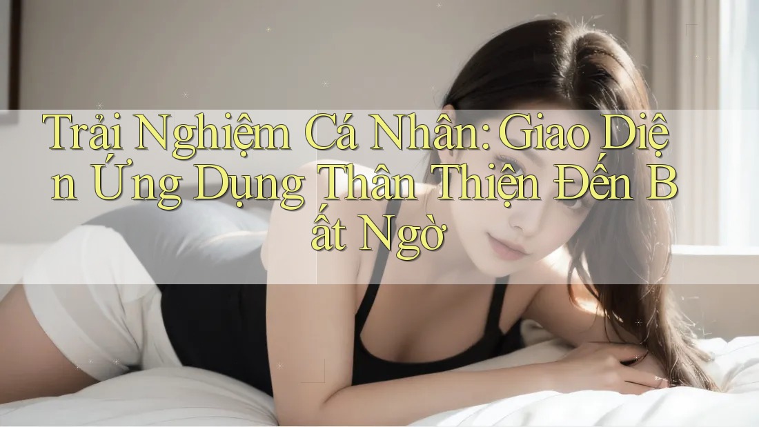 Trải Nghiệm Cá Nhân: Giao Diện Ứng Dụng Thân Thiện Đến Bất Ngờ