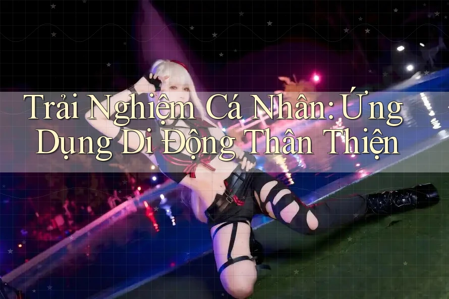 Trải Nghiệm Cá Nhân: Ứng Dụng Di Động Thân Thiện