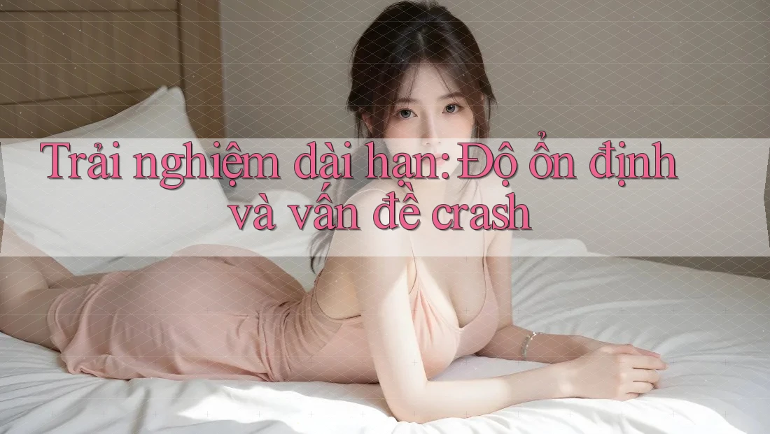 Trải nghiệm dài hạn: Độ ổn định và vấn đề crash Trải nghiệm dài hạn: Độ ổn định và vấn đề crash