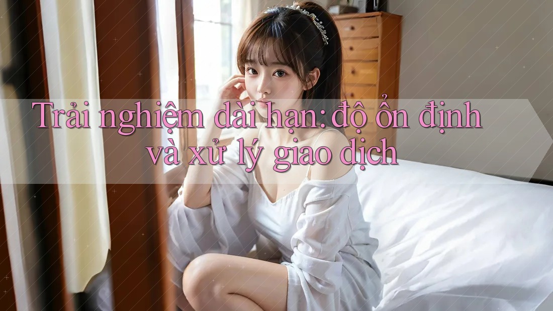 Trải nghiệm dài hạn: độ ổn định và xử lý giao dịch