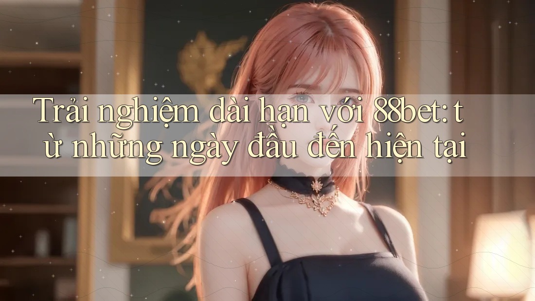 Trải nghiệm dài hạn với 88bet: từ những ngày đầu đến hiện tại