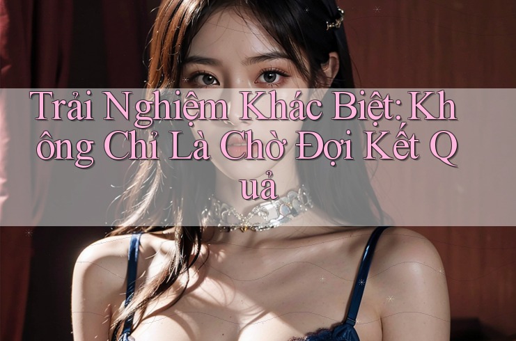 Trải Nghiệm Khác Biệt: Không Chỉ Là Chờ Đợi Kết Quả