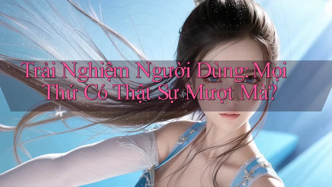 Trải Nghiệm Người Dùng: Mọi Thứ Có Thật Sự Mượt Mà?