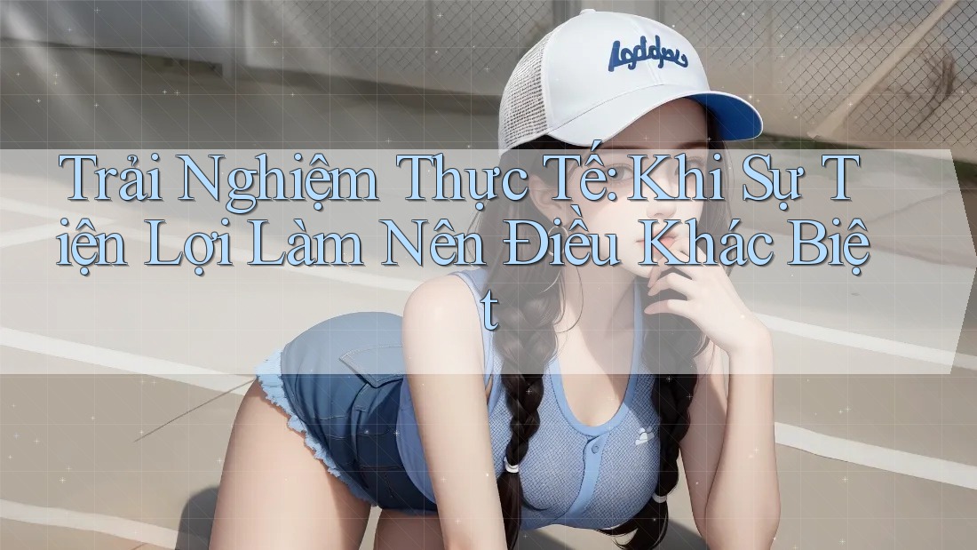 Trải Nghiệm Thực Tế: Khi Sự Tiện Lợi Làm Nên Điều Khác Biệt Trải Nghiệm Thực Tế: Khi Sự Tiện Lợi Làm Nên Điều Khác Biệt