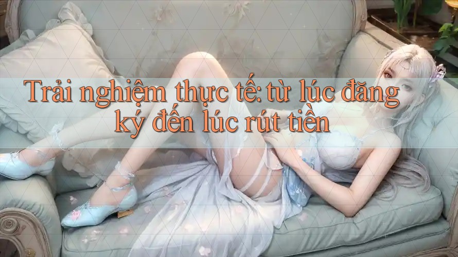 Trải nghiệm thực tế: từ lúc đăng ký đến lúc rút tiền Trải nghiệm thực tế: từ lúc đăng ký đến lúc rút tiền