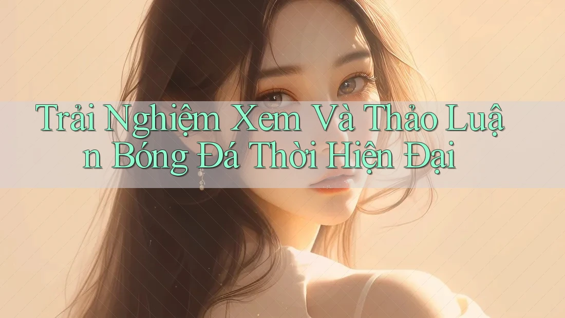 Trải Nghiệm Xem Và Thảo Luận Bóng Đá Thời Hiện Đại Trải Nghiệm Xem Và Thảo Luận Bóng Đá Thời Hiện Đại