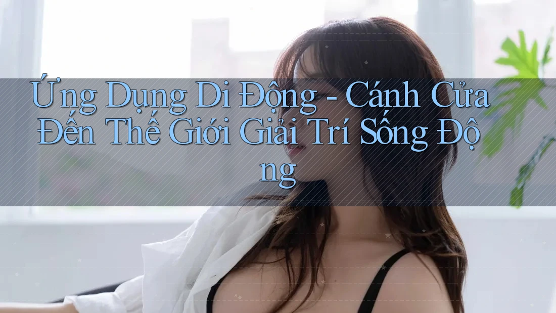 Ứng Dụng Di Động: Cánh Cửa Đến Thế Giới Giải Trí Sống Động Ứng Dụng Di Động: Cánh Cửa Đến Thế Giới Giải Trí Sống Động