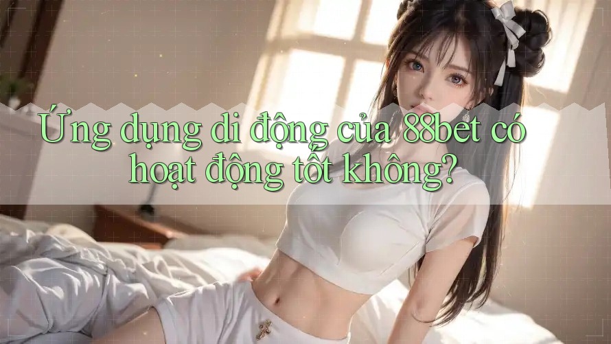 Ứng dụng di động của 88bet có hoạt động tốt không? Ứng dụng di động của 88bet có hoạt động tốt không?