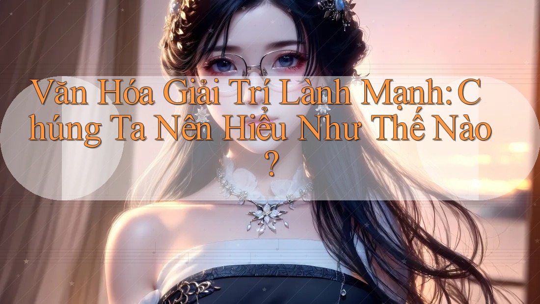 Văn Hóa Giải Trí Lành Mạnh: Chúng Ta Nên Hiểu Như Thế Nào? Văn Hóa Giải Trí Lành Mạnh: Chúng Ta Nên Hiểu Như Thế Nào?