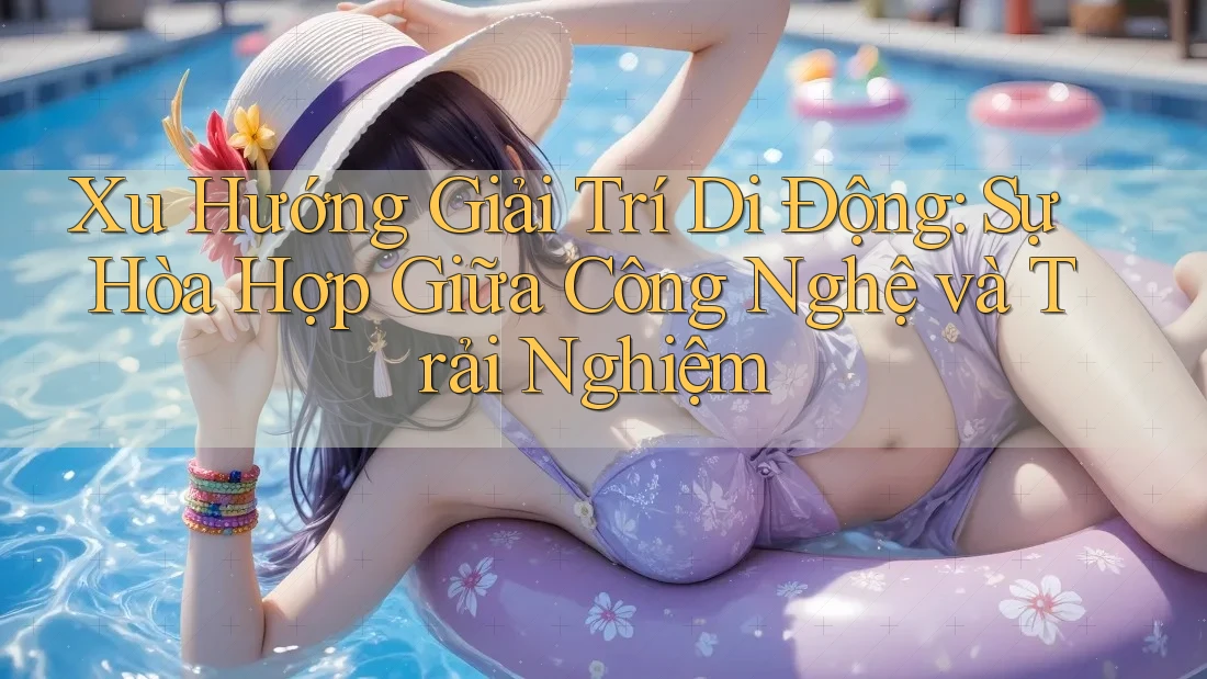 Xu Hướng Giải Trí Di Động: Sự Hòa Hợp Giữa Công Nghệ và Trải Nghiệm
