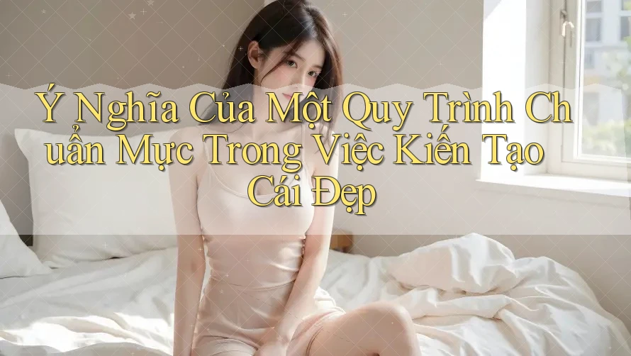 Ý Nghĩa Của Một Quy Trình Chuẩn Mực Trong Việc Kiến Tạo Cái Đẹp